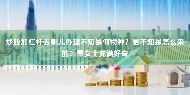 炒股加杠杆去哪儿办理不知是何物种？更不知是怎么来的？覃女士充满好奇