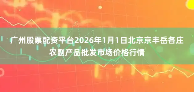 广州股票配资平台2026年1月1日北京京丰岳各庄农副产品批发市场价格行情