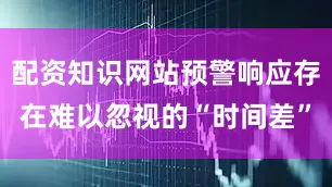 配资知识网站预警响应存在难以忽视的“时间差”