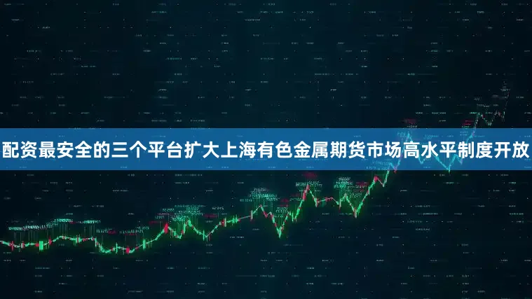 配资最安全的三个平台扩大上海有色金属期货市场高水平制度开放