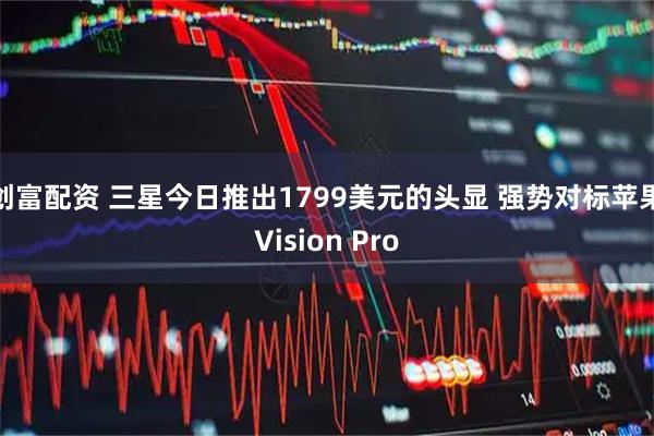 创富配资 三星今日推出1799美元的头显 强势对标苹果Vision Pro