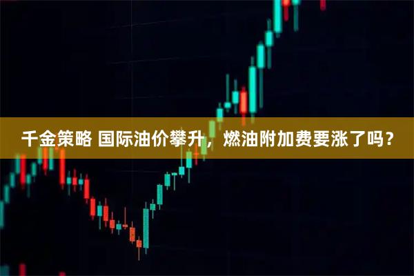 千金策略 国际油价攀升,燃油附加费要涨了吗?