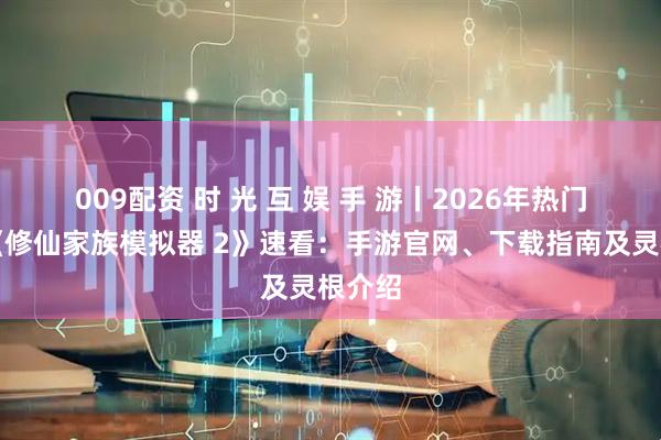 009配资 时 光 互 娱 手 游丨2026年热门手游《修仙家族模拟器 2》速看：手游官网、下载指南及灵根介绍