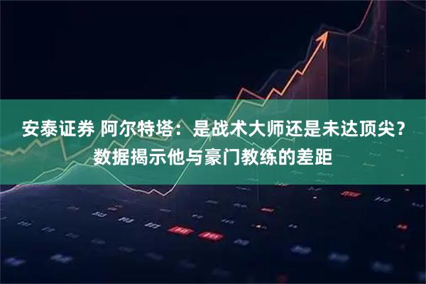 安泰证券 阿尔特塔：是战术大师还是未达顶尖？数据揭示他与豪门教练的差距
