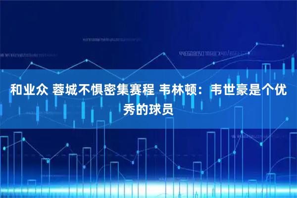 和业众 蓉城不惧密集赛程 韦林顿：韦世豪是个优秀的球员