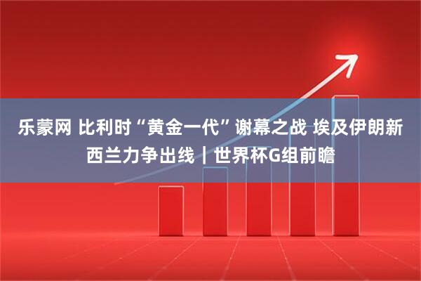 乐蒙网 比利时“黄金一代”谢幕之战 埃及伊朗新西兰力争出线｜世界杯G组前瞻