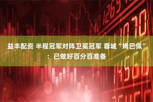 益丰配资 半程冠军对阵卫冕冠军 蓉城“姆巴佩”：已做好百分百准备