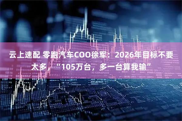 云上速配 零跑汽车COO徐军：2026年目标不要太多，“105万台，多一台算我输”