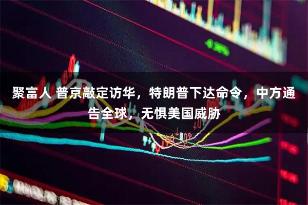 聚富人 普京敲定访华,特朗普下达命令,中方通告全球,无惧美国威胁