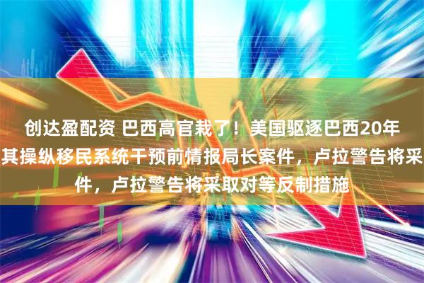 创达盈配资 巴西高官栽了！美国驱逐巴西20年警龄高官，指控其操纵移民系统干预前情报局长案件，卢拉警告将采取对等反制措施