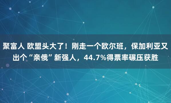 聚富人 欧盟头大了！刚走一个欧尔班，保加利亚又出个“亲俄”新强人，44.7%得票率碾压获胜