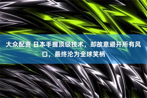 大众配资 日本手握顶级技术，却故意避开所有风口，最终沦为全球笑柄