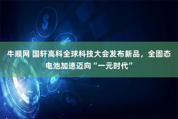 牛顺网 国轩高科全球科技大会发布新品,全固态电池加速迈向“一元时代”