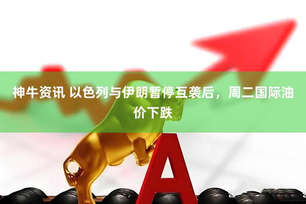 神牛资讯 以色列与伊朗暂停互袭后，周二国际油价下跌