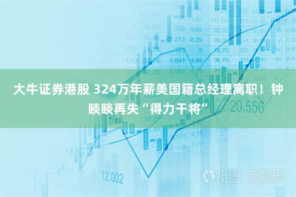 大牛证券港股 324万年薪美国籍总经理离职！钟睒睒再失“得力干将”