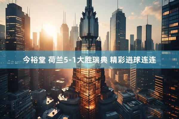 今裕堂 荷兰5-1大胜瑞典 精彩进球连连