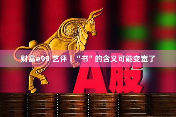 财富e99 艺评｜“书”的含义可能变宽了