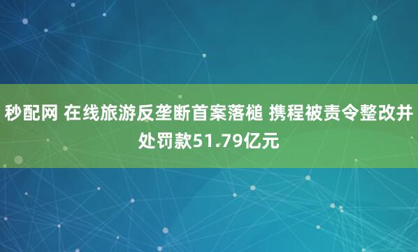 秒配网 在线旅游反垄断首案落槌 携程被责令整改并处罚款51.79亿元