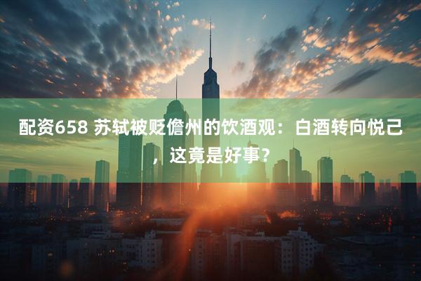配资658 苏轼被贬儋州的饮酒观：白酒转向悦己，这竟是好事？