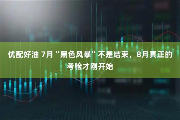 优配好油 7月“黑色风暴”不是结束，8月真正的考验才刚开始