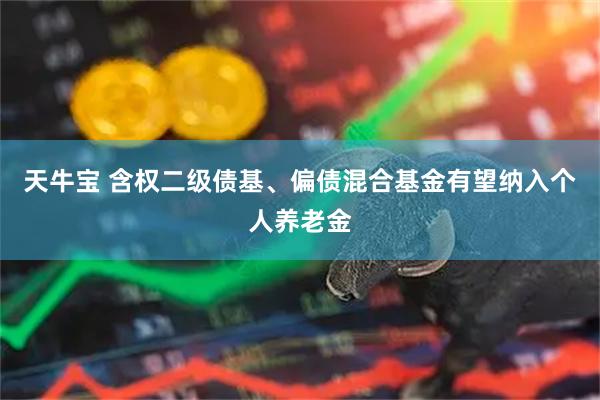 天牛宝 含权二级债基、偏债混合基金有望纳入个人养老金