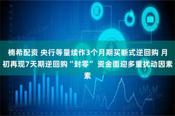 楠希配资 央行等量续作3个月期买断式逆回购 月初再现7天期逆回购“封零” 资金面迎多重扰动因素