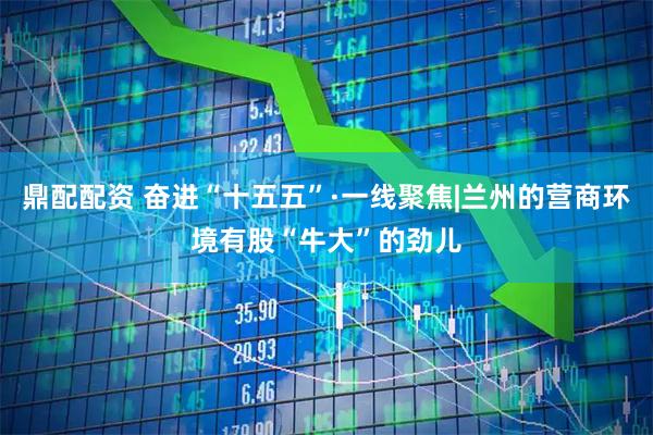 鼎配配资 奋进“十五五”·一线聚焦|兰州的营商环境有股“牛大”的劲儿